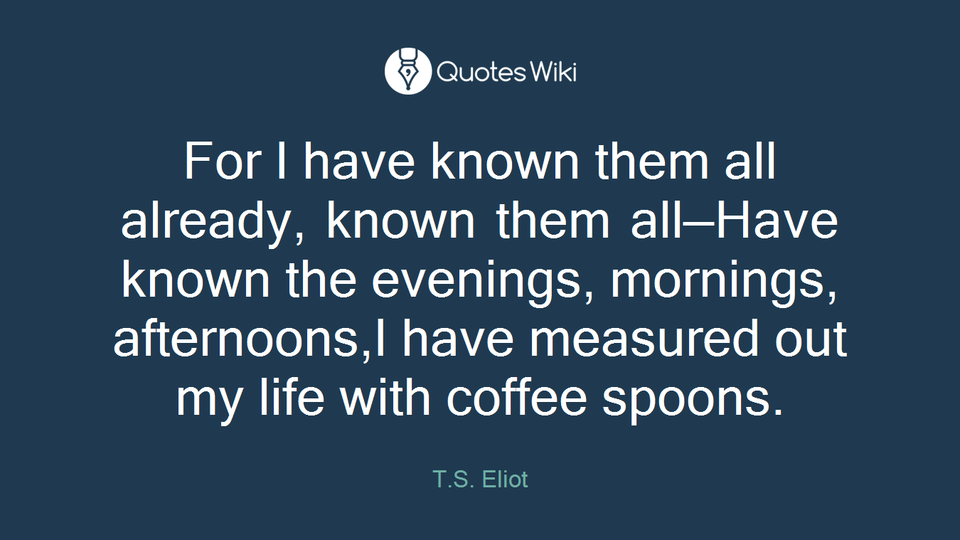 For I have known them all already, known them all—Have known the evenings, mornings, afternoons,I have measured out my life with coffee spoons.