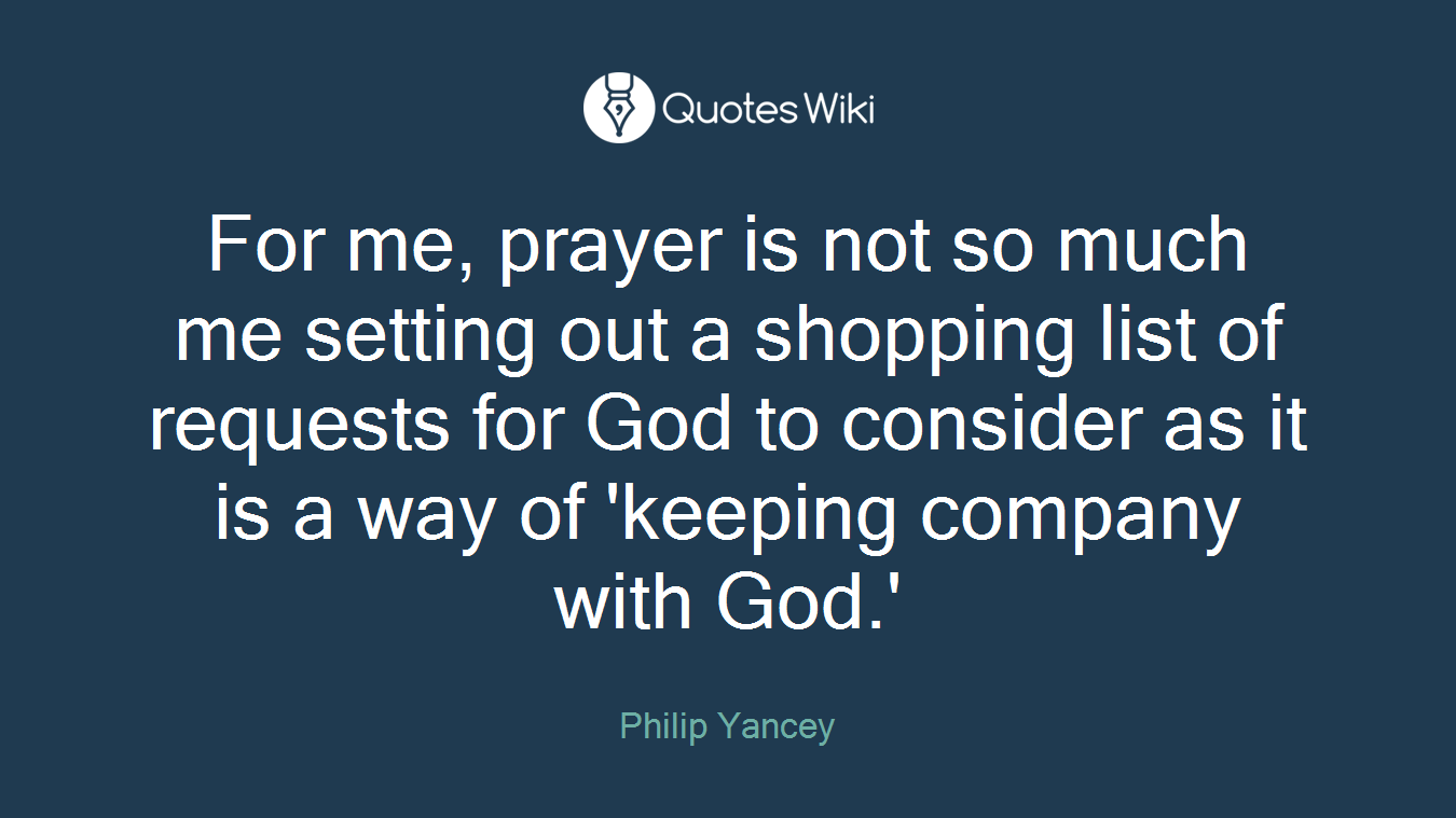 For me, prayer is not so much me setting out a shopping list of requests for God to consider as it is a way of 'keeping company with God.'
