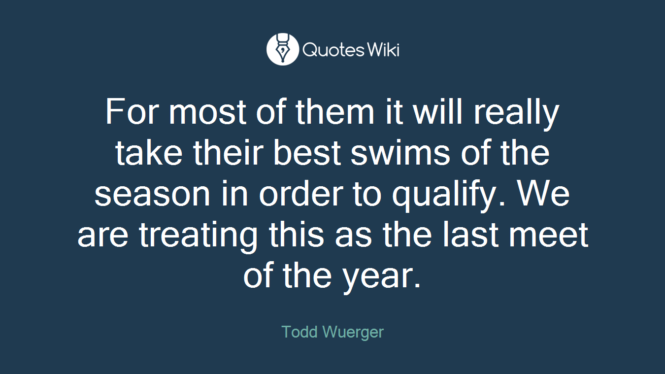 For most of them it will really take their best swims of the season in order to qualify. We are treating this as the last meet of the year.