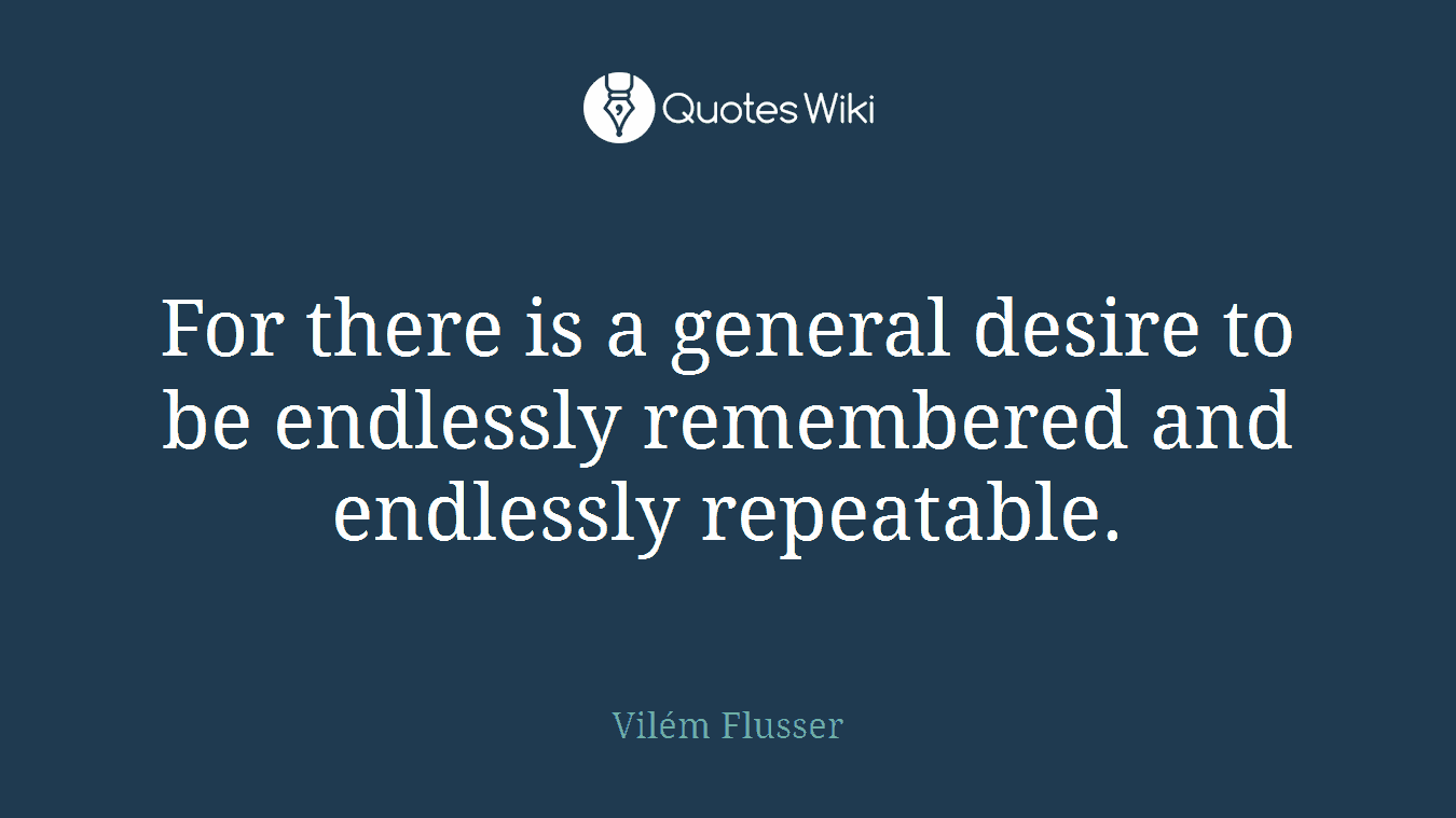 For there is a general desire to be endlessly remembered and endlessly repeatable.