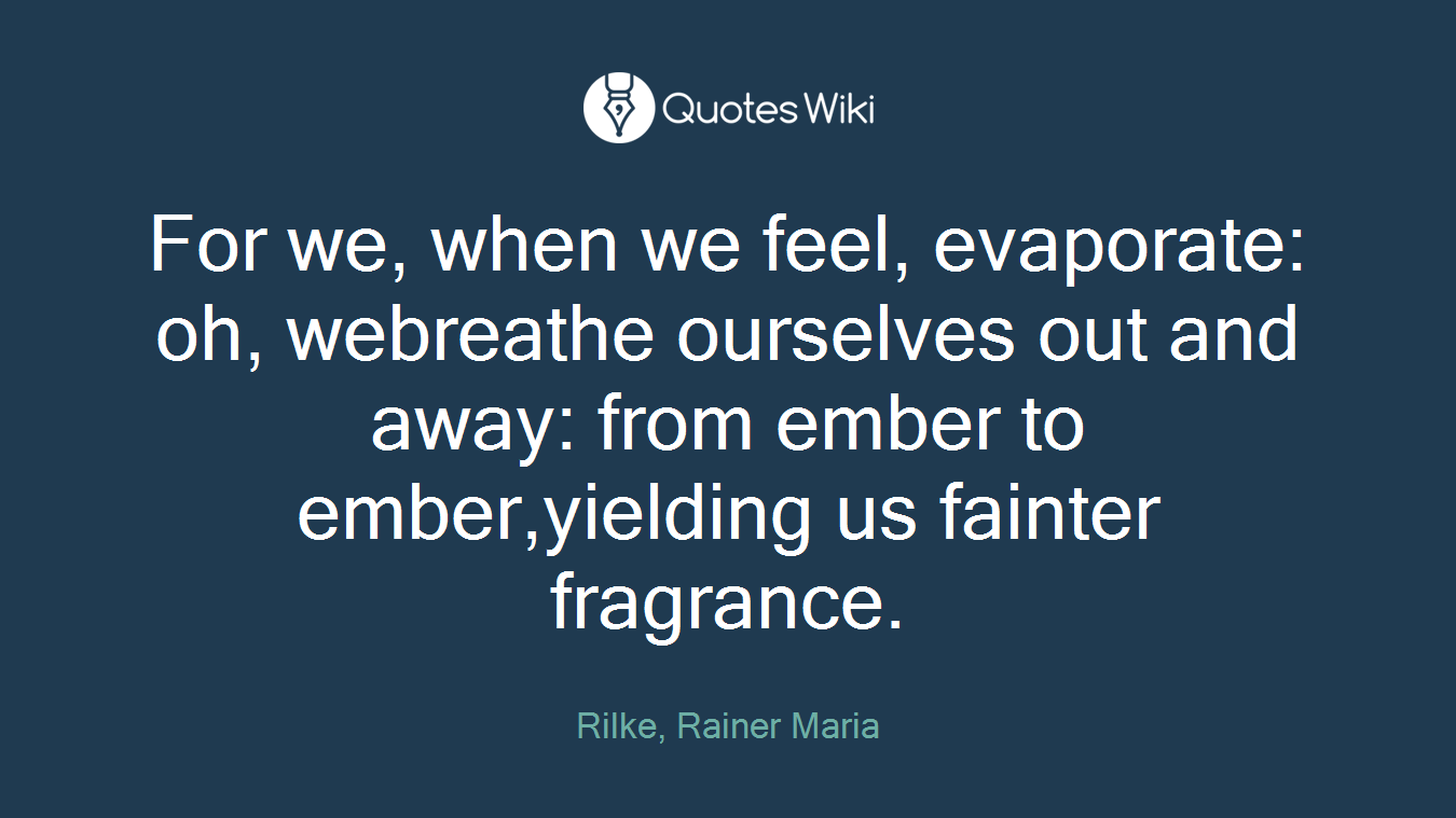 For we, when we feel, evaporate: oh, webreathe ourselves out and away: from ember to ember,yielding us fainter fragrance.