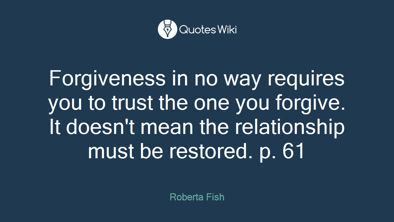 Forgiveness in no way requires you to trust the one you forgive. It doesn't mean the relationship must be restored. p. 61