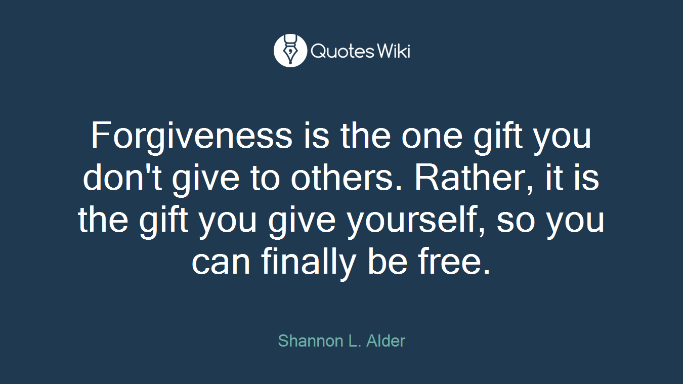 Forgiveness is the one gift you don't give to others. Rather, it is the gift you give yourself, so you can finally be free.