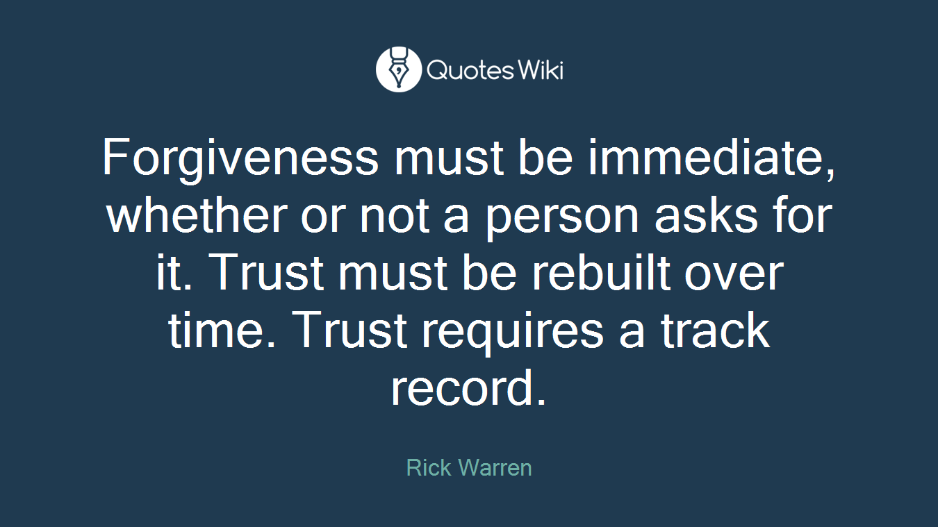 Forgiveness must be immediate, whether or not a person asks for it. Trust must be rebuilt over time. Trust requires a track record.