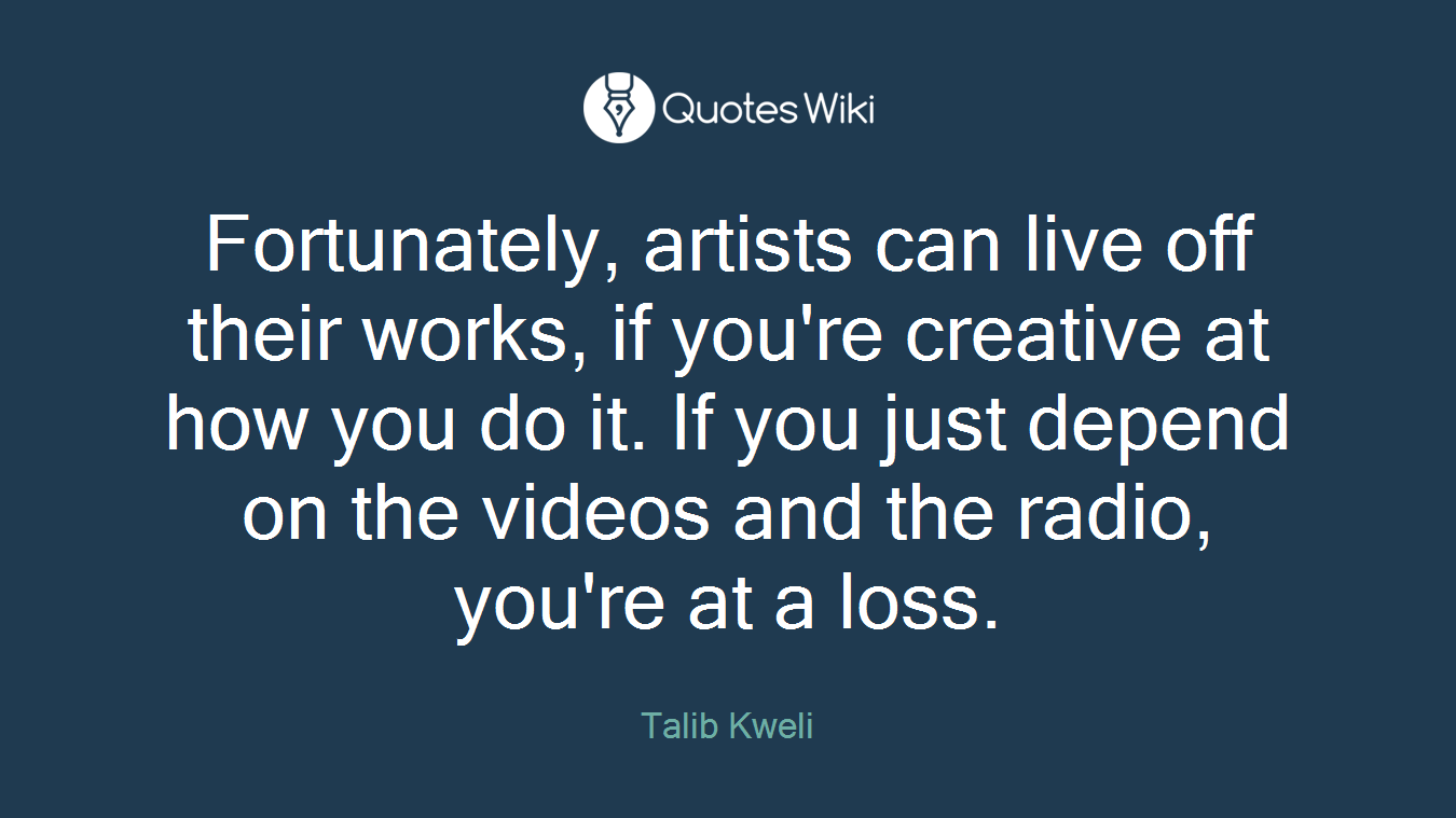 Fortunately, artists can live off their works, if you're creative at how you do it. If you just depend on the videos and the radio, you're at a loss.