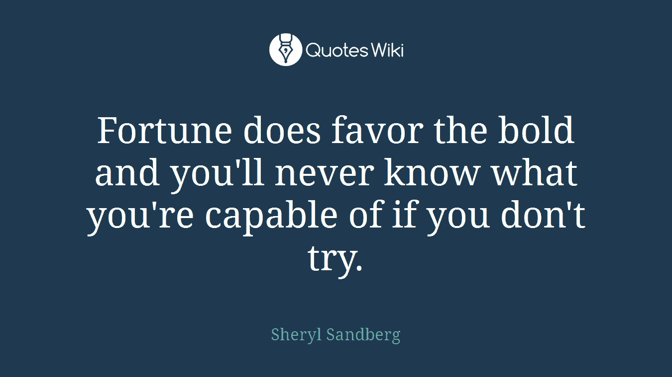 Fortune does favor the bold and you'll never know what you're capable of if you don't try.
