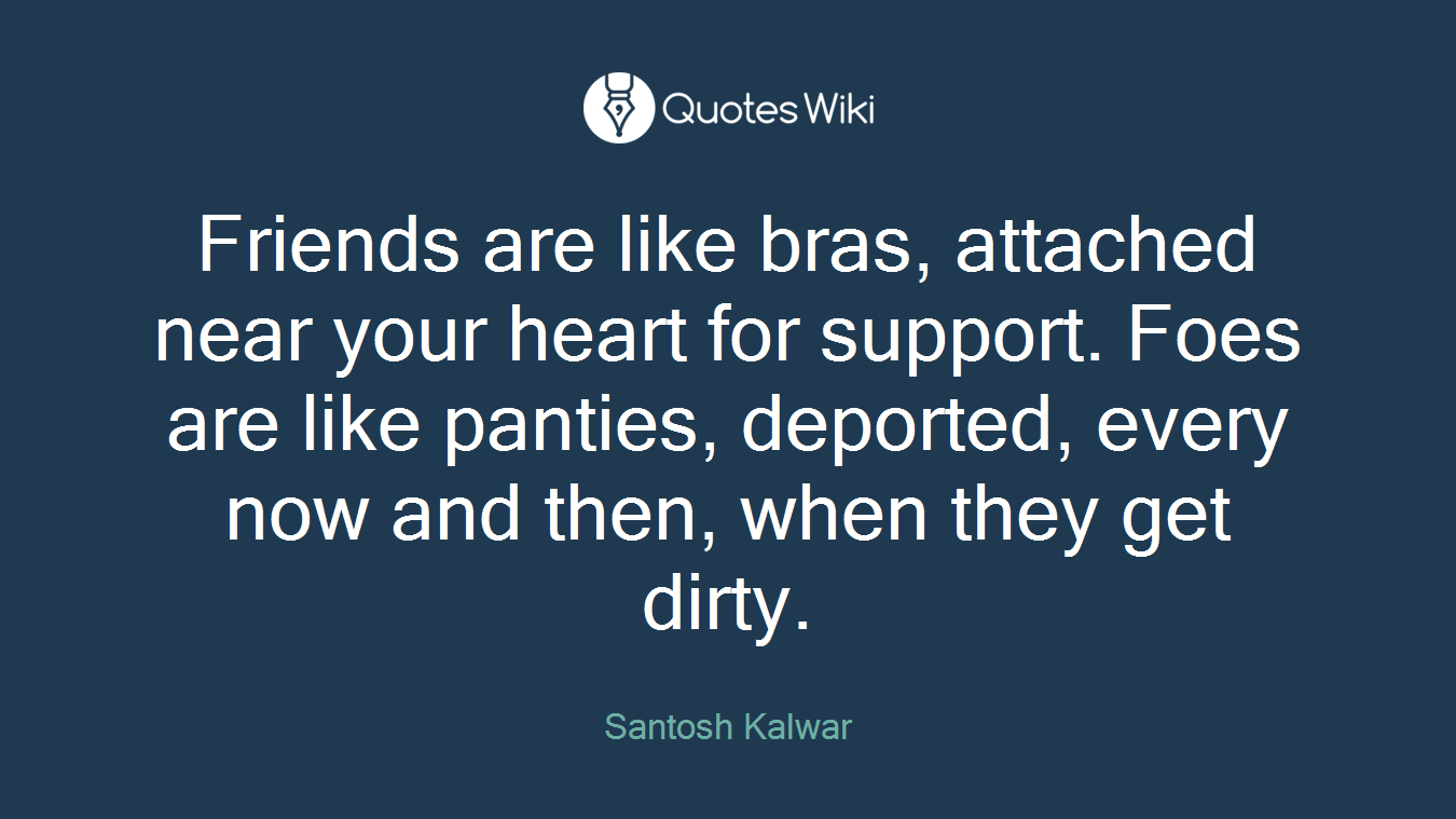Friends are like bras, attached near your heart for support. Foes are like panties, deported, every now and then, when they get dirty.