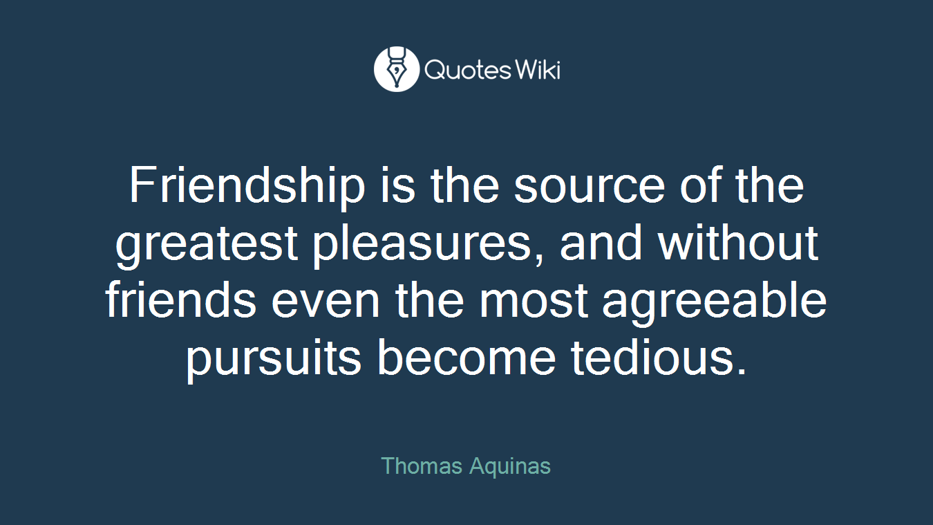 Friendship is the source of the greatest pleasures, and without friends even the most agreeable pursuits become tedious.