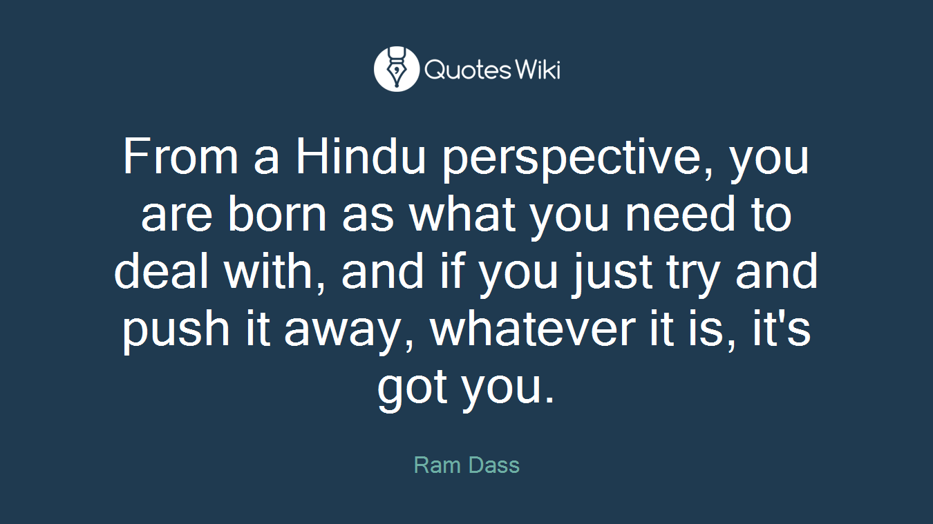 From a Hindu perspective, you are born as what you need to deal with, and if you just try and push it away, whatever it is, it's got you.