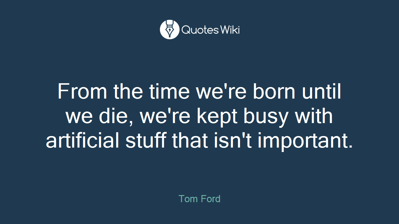 From the time we're born until we die, we're kept busy with artificial stuff that isn't important.