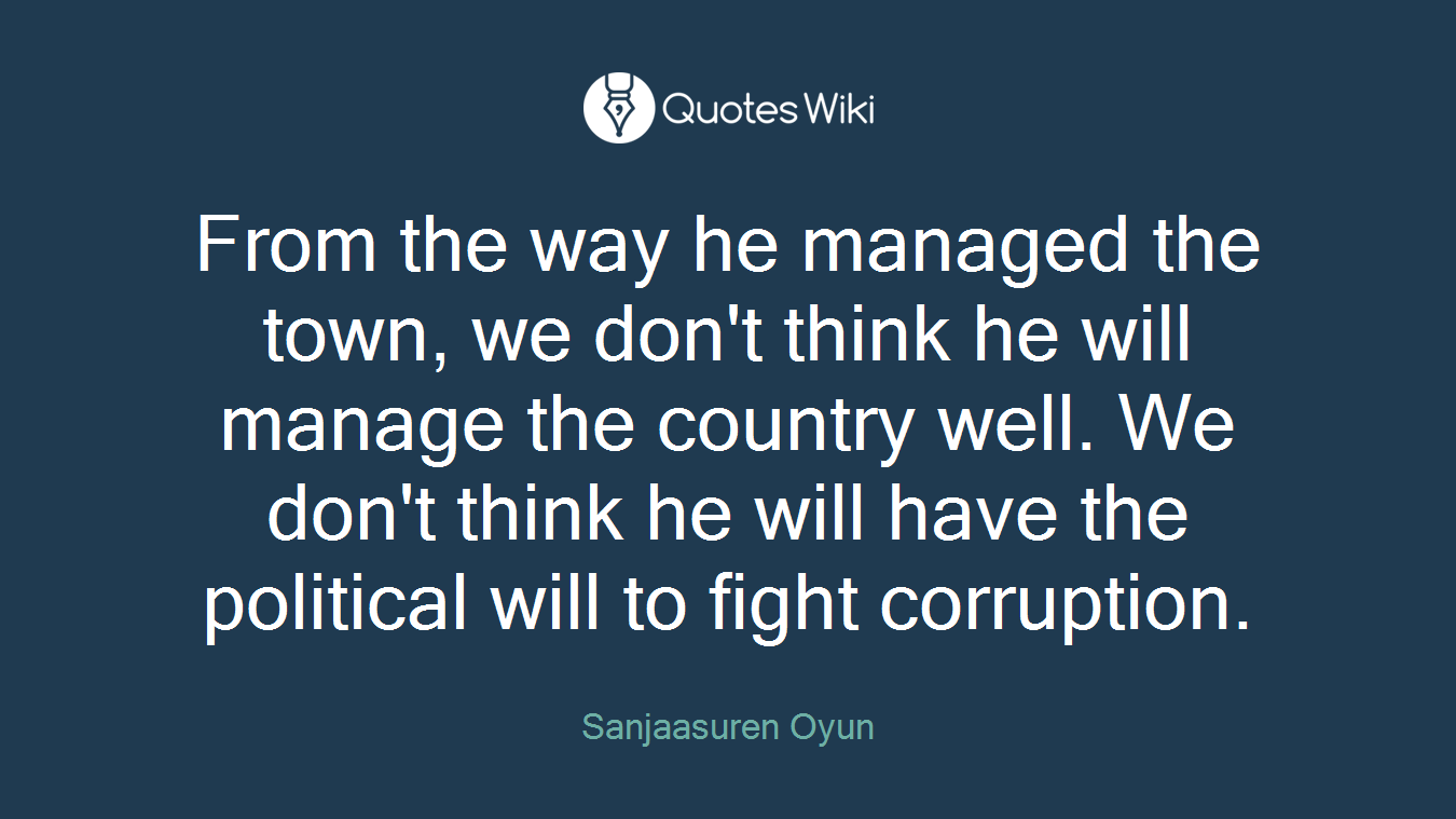 From the way he managed the town, we don't think he will manage the country well. We don't think he will have the political will to fight corruption.