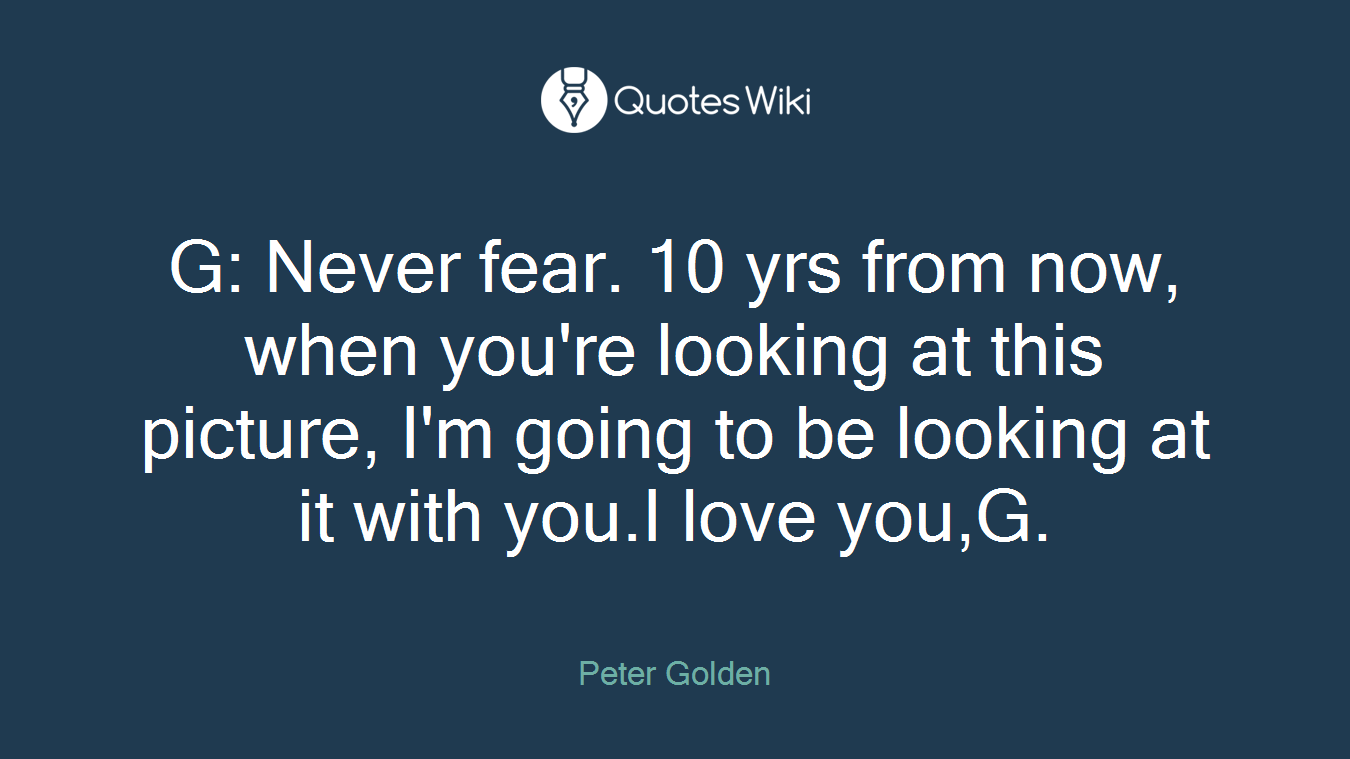 G: Never fear. 10 yrs from now, when you're looking at this picture, I'm going to be looking at it with you.I love you,G.