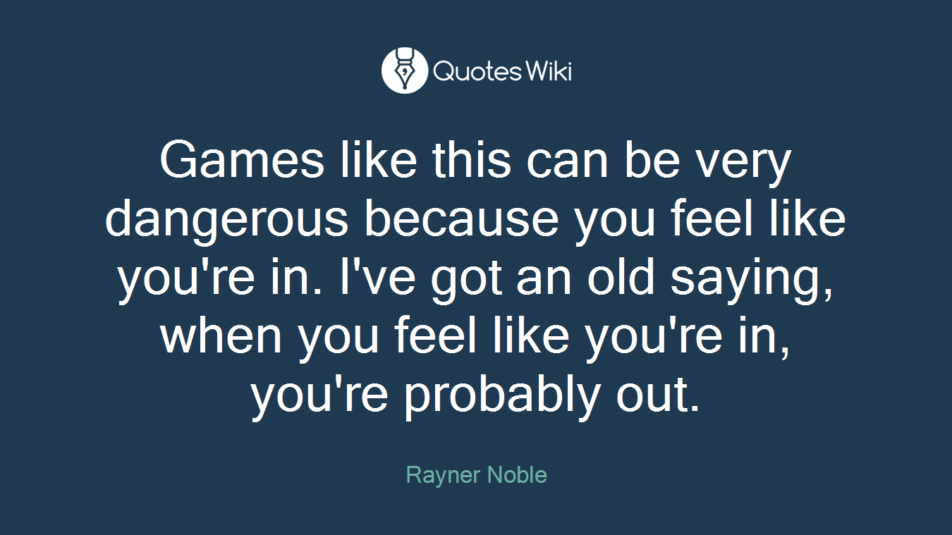 Games like this can be very dangerous because you feel like you're in. I've got an old saying, when you feel like you're in, you're probably out.