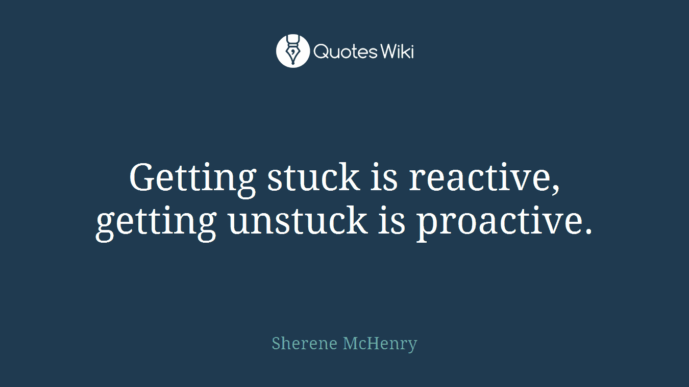 Getting stuck is reactive, getting unstuck is proactive.