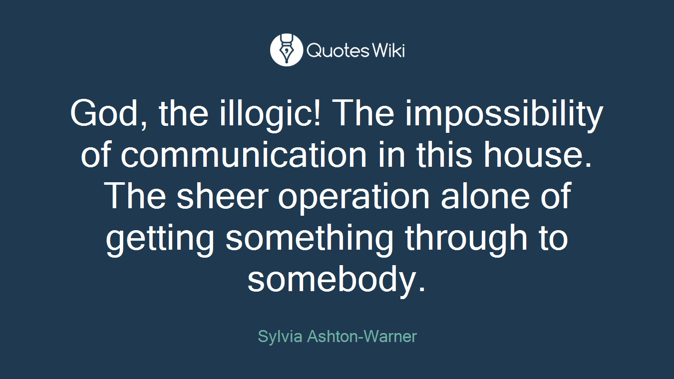 God, the illogic! The impossibility of communication in this house. The sheer operation alone of getting something through to somebody.