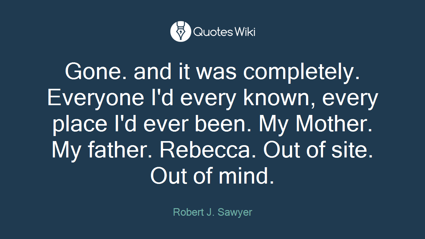 Gone. and it was completely. Everyone I'd every known, every place I'd ever been. My Mother. My father. Rebecca. Out of site. Out of mind.