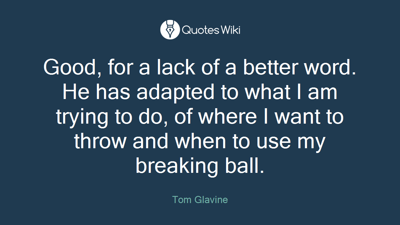 Good, for a lack of a better word. He has adapted to what I am trying to do, of where I want to throw and when to use my breaking ball.