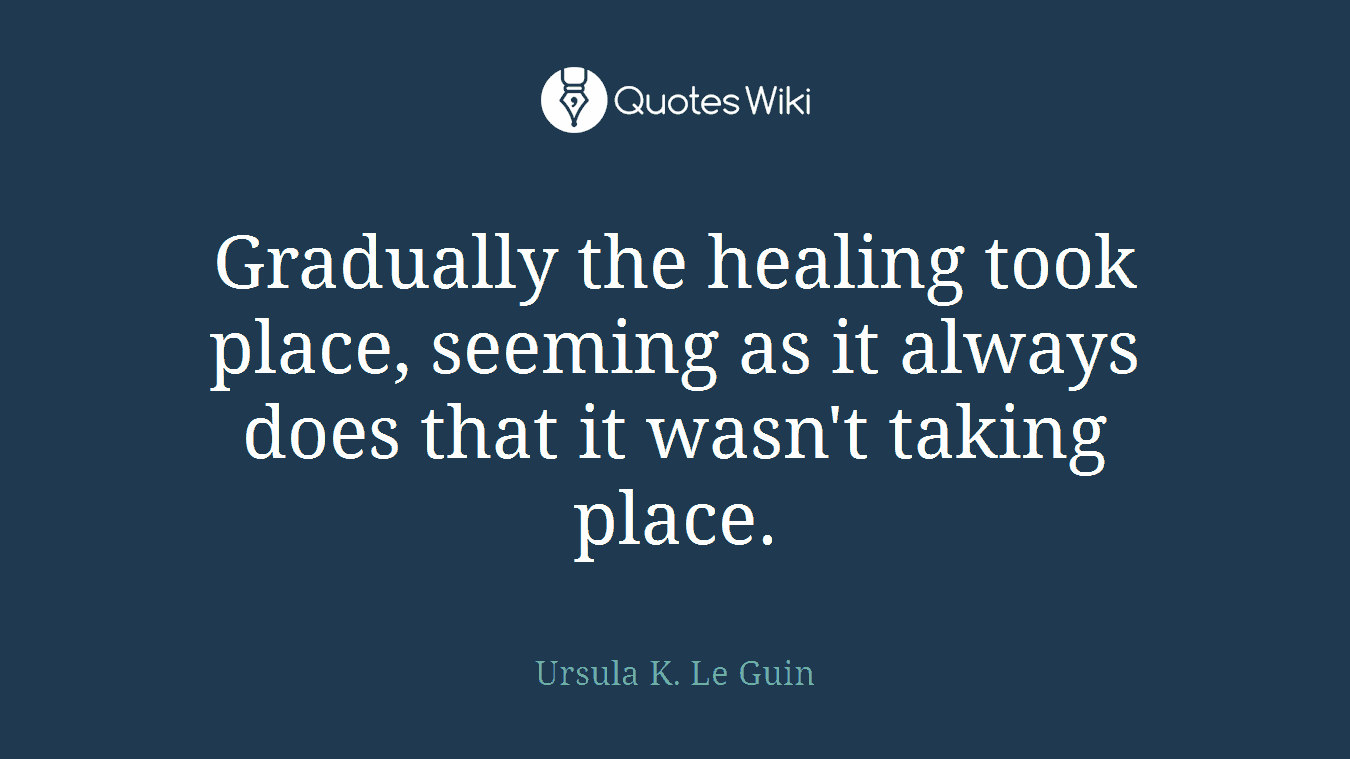 Gradually the healing took place, seeming as it always does that it wasn't taking place.