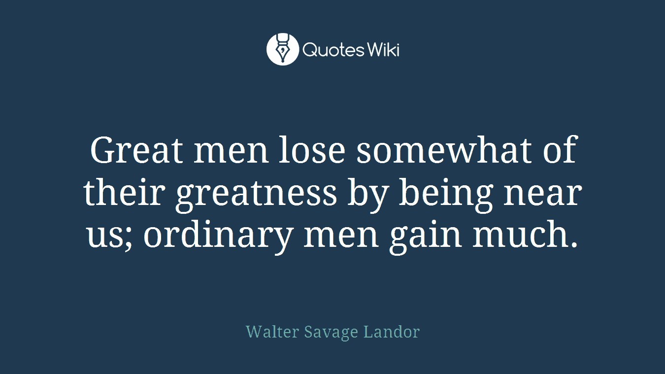 Great men lose somewhat of their greatness by being near us; ordinary men gain much.