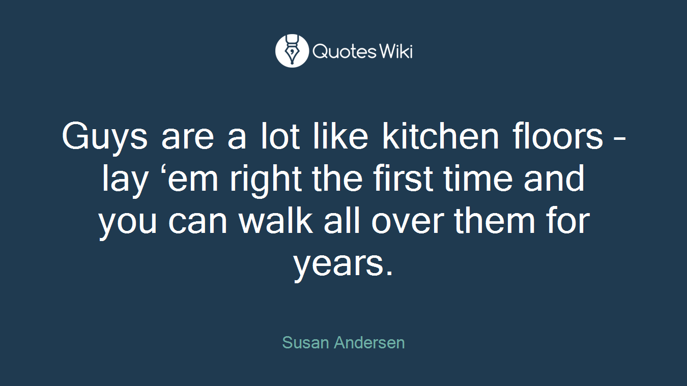 Guys are a lot like kitchen floors – lay ‘em right the first time and you can walk all over them for years.