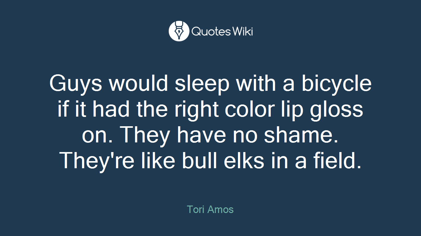 Guys would sleep with a bicycle if it had the right color lip gloss on. They have no shame. They're like bull elks in a field.