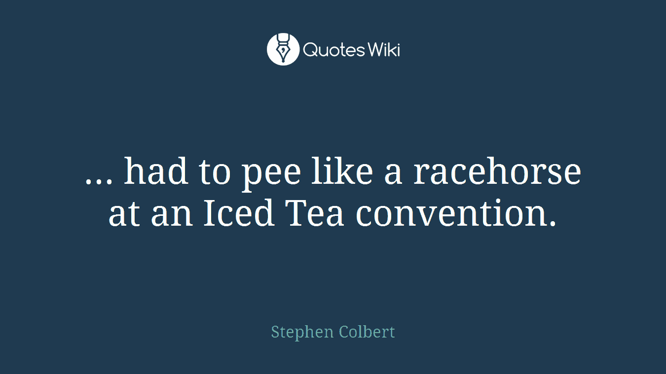 ... had to pee like a racehorse at an Iced Tea convention.