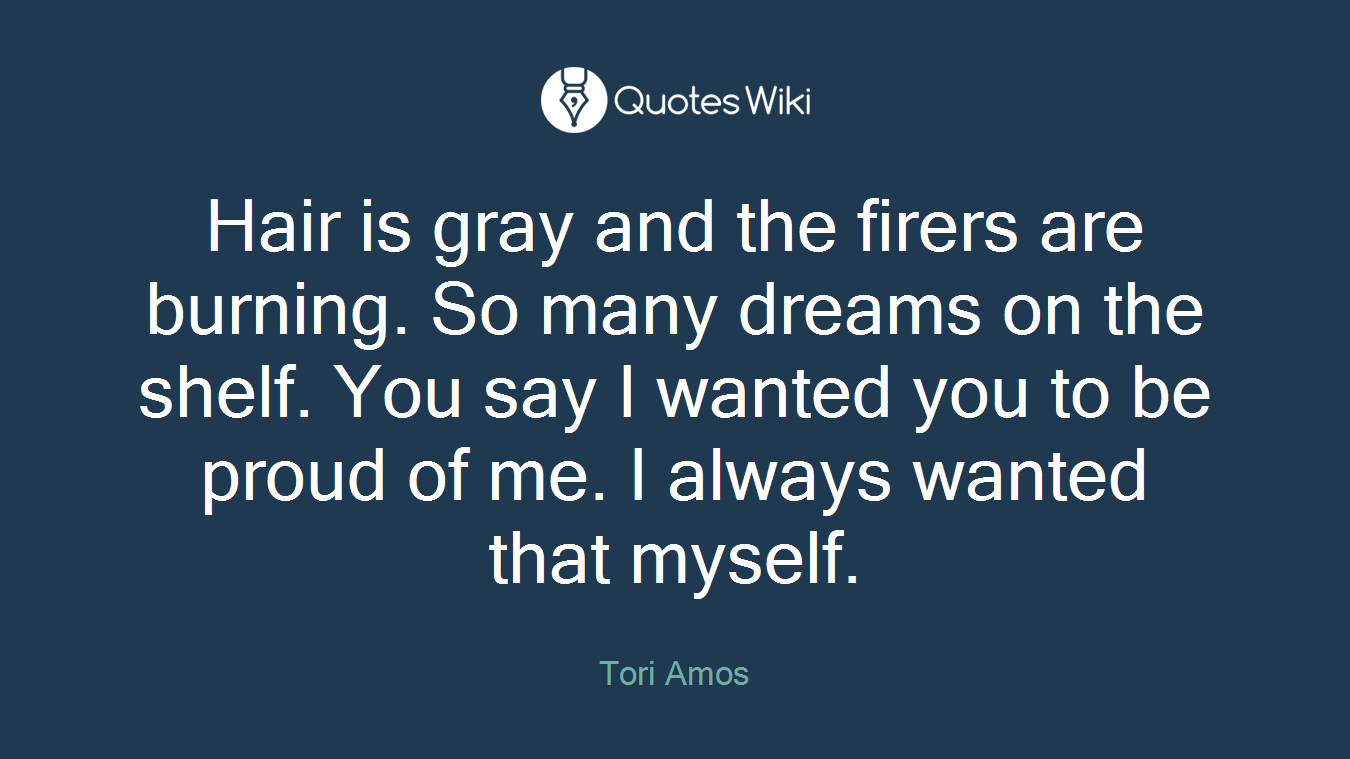 Hair is gray and the firers are burning. So many dreams on the shelf. You say I wanted you to be proud of me. I always wanted that myself.
