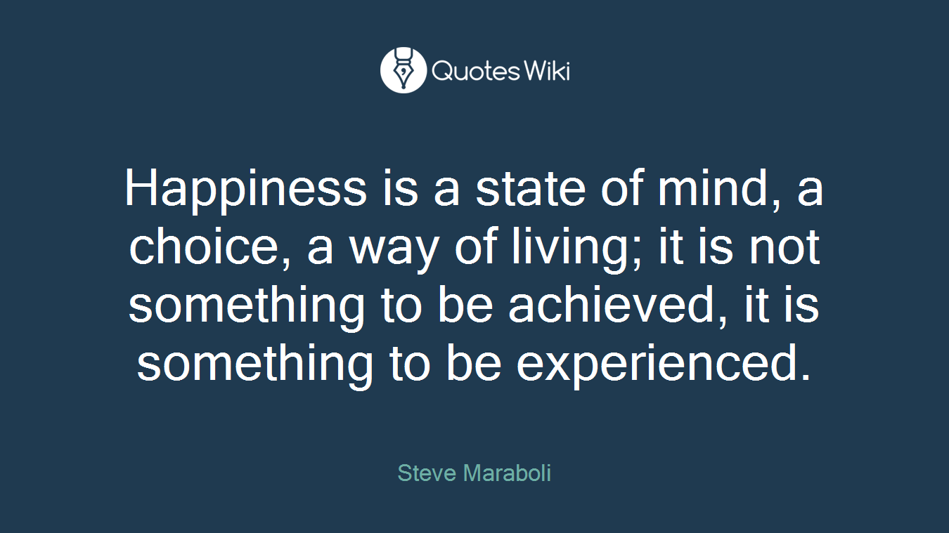 Happiness is a state of mind, a choice, a way of living; it is not something to be achieved, it is something to be experienced.