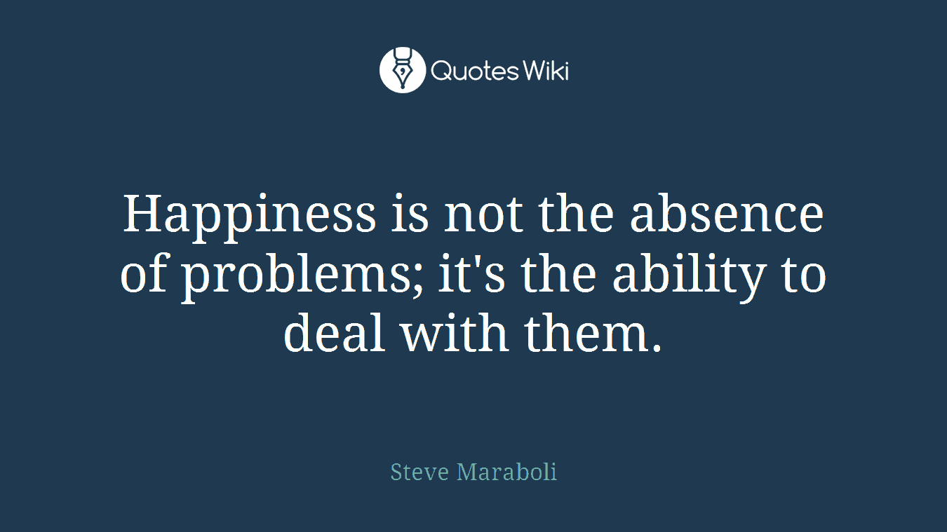 Happiness is not the absence of problems; it's the ability to deal with them.