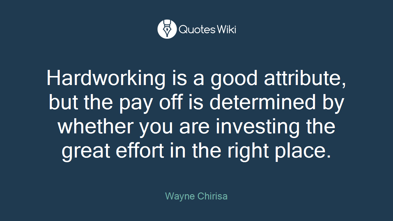 Hardworking is a good attribute, but the pay off is determined by whether you are investing the great effort in the right place.
