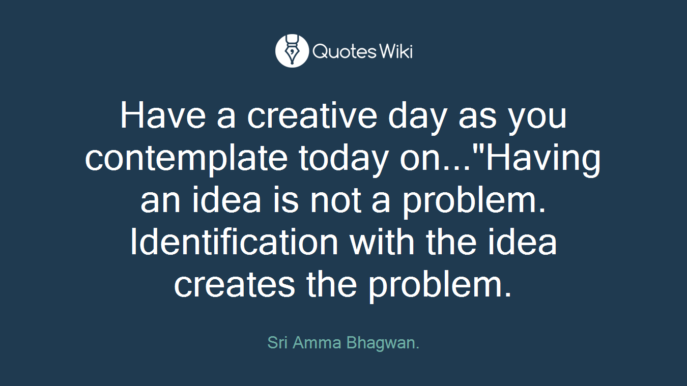 Have a creative day as you contemplate today on..."Having an idea is not a problem. Identification with the idea creates the problem.