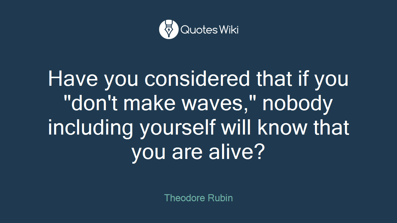 Have you considered that if you "don't make waves," nobody including yourself will know that you are alive?