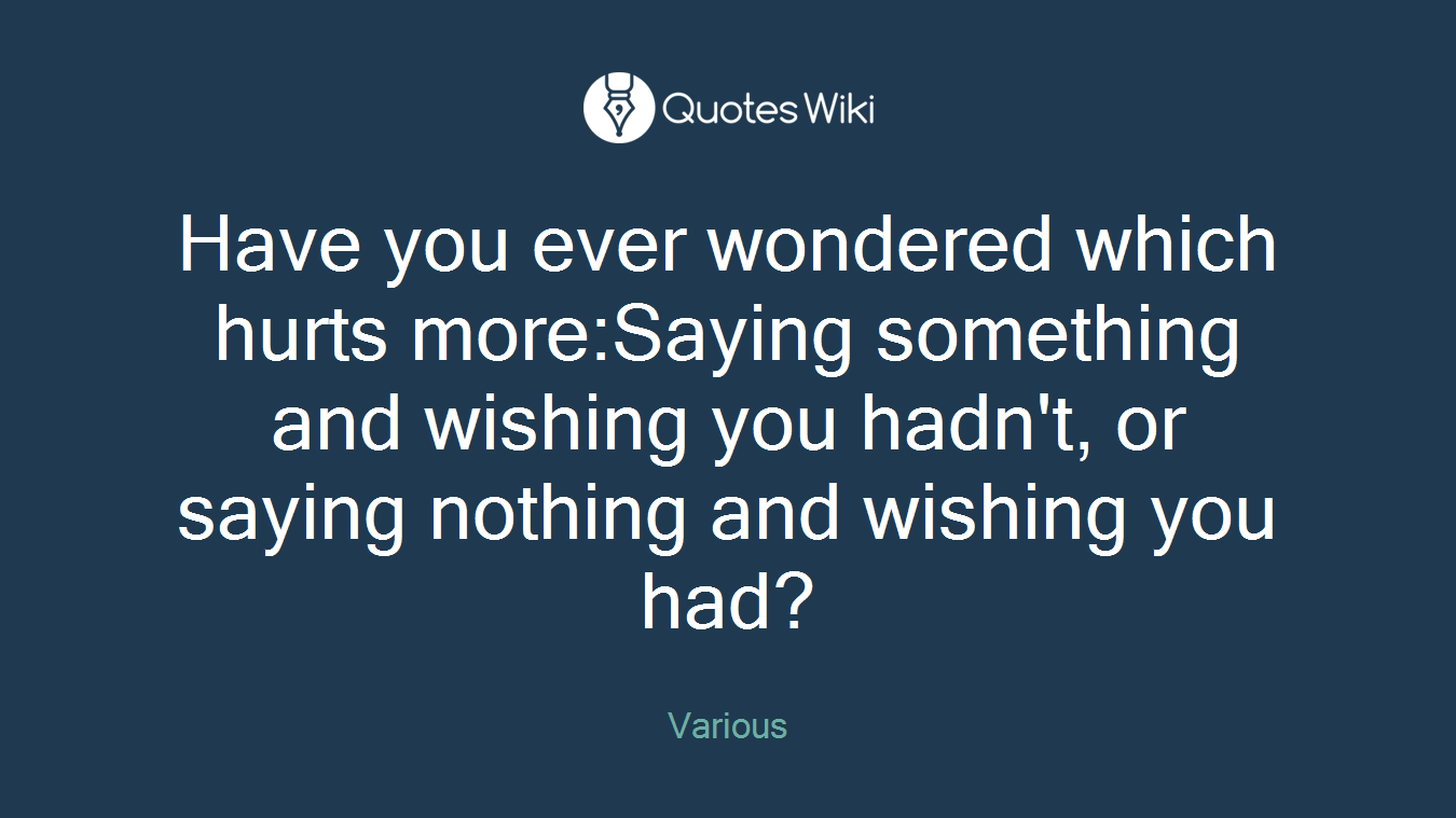 Have you ever wondered which hurts more:Saying something and wishing you hadn't, or saying nothing and wishing you had?