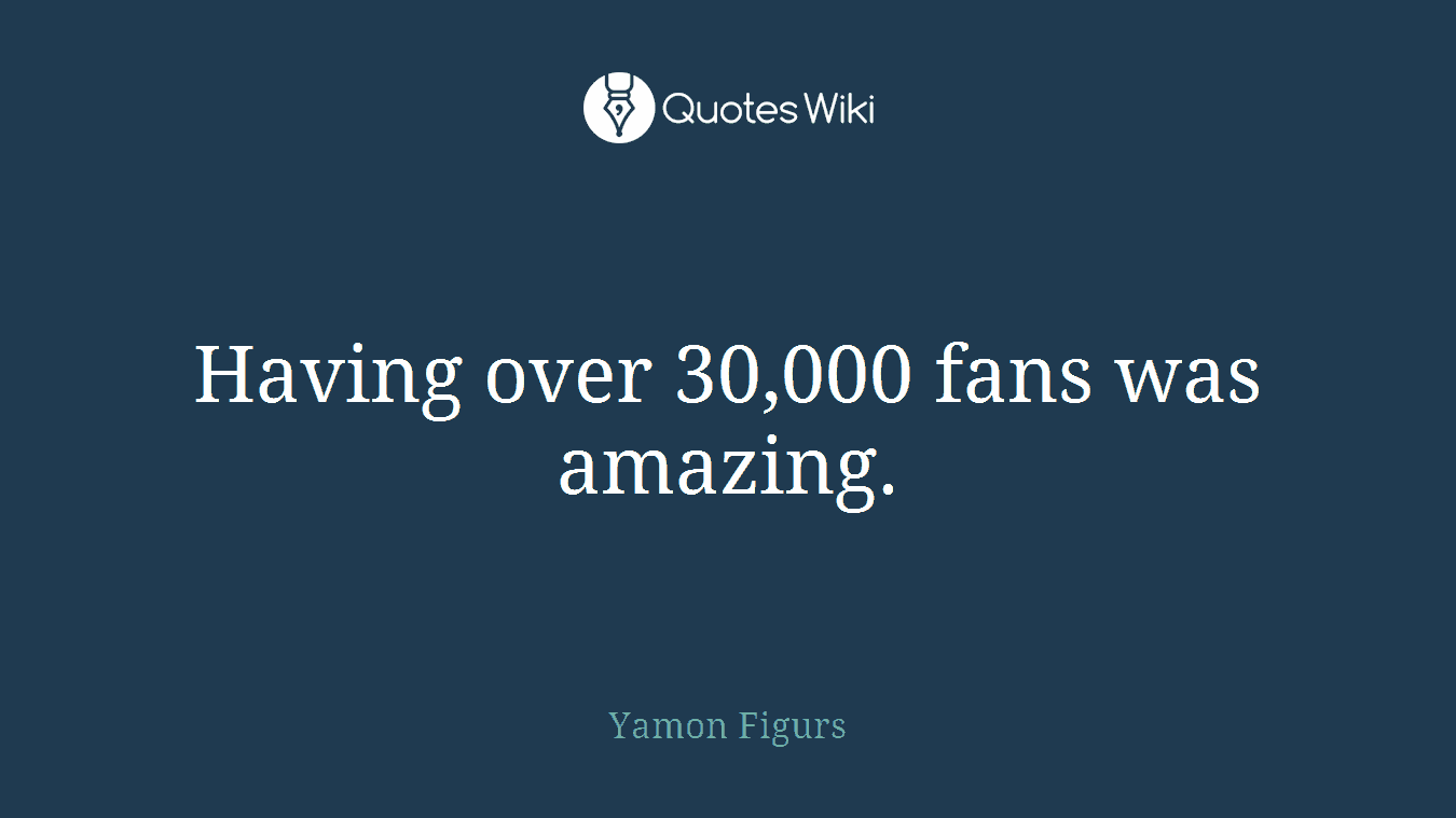 Having over 30,000 fans was amazing.