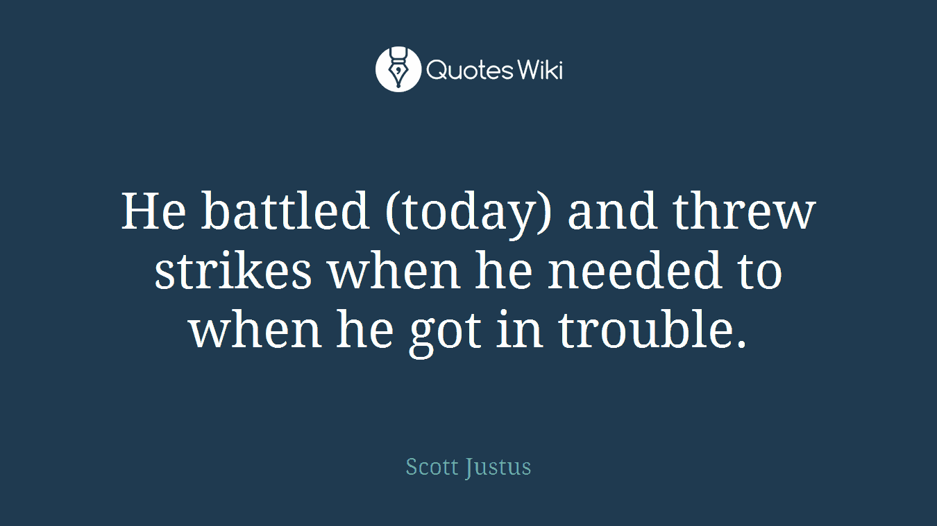 He battled (today) and threw strikes when he needed to when he got in trouble.