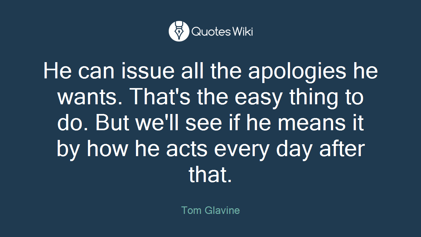 He can issue all the apologies he wants. That's the easy thing to do. But we'll see if he means it by how he acts every day after that.