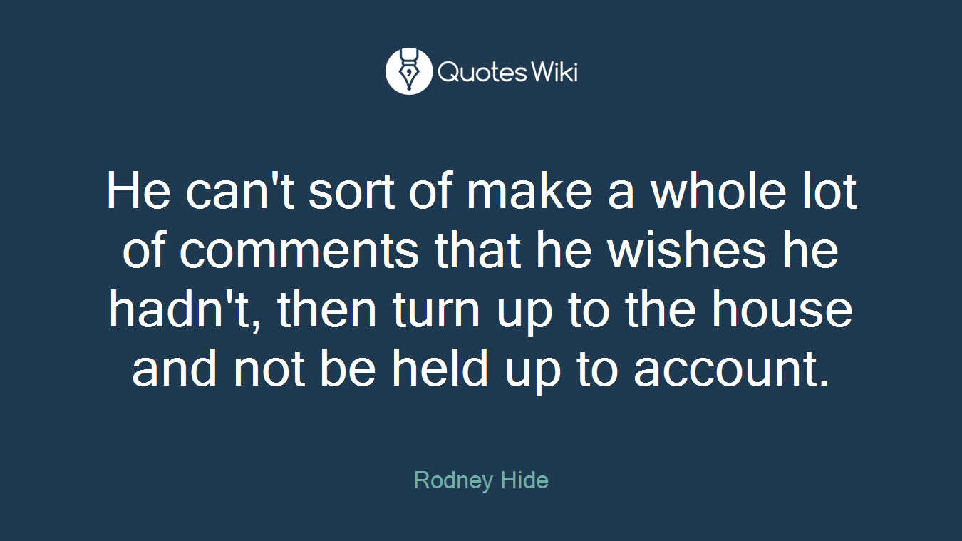 He can't sort of make a whole lot of comments that he wishes he hadn't, then turn up to the house and not be held up to account.