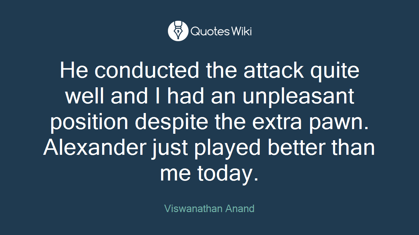 He conducted the attack quite well and I had an unpleasant position despite the extra pawn. Alexander just played better than me today.