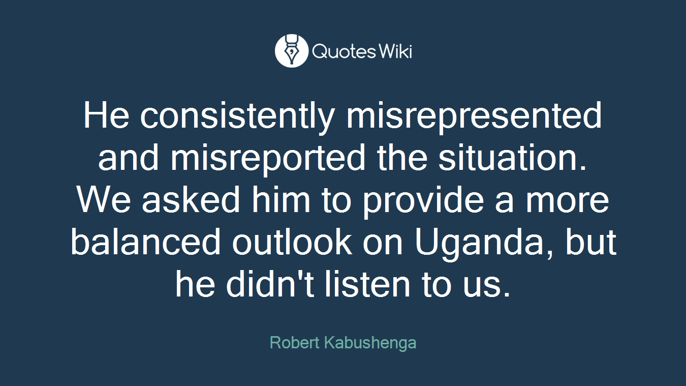 He consistently misrepresented and misreported the situation. We asked him to provide a more balanced outlook on Uganda, but he didn't listen to us.