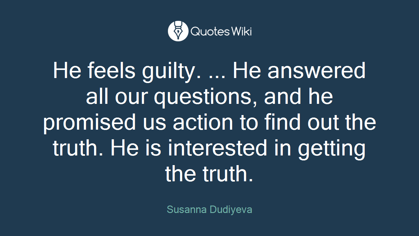 He feels guilty. ... He answered all our questions, and he promised us action to find out the truth. He is interested in getting the truth.