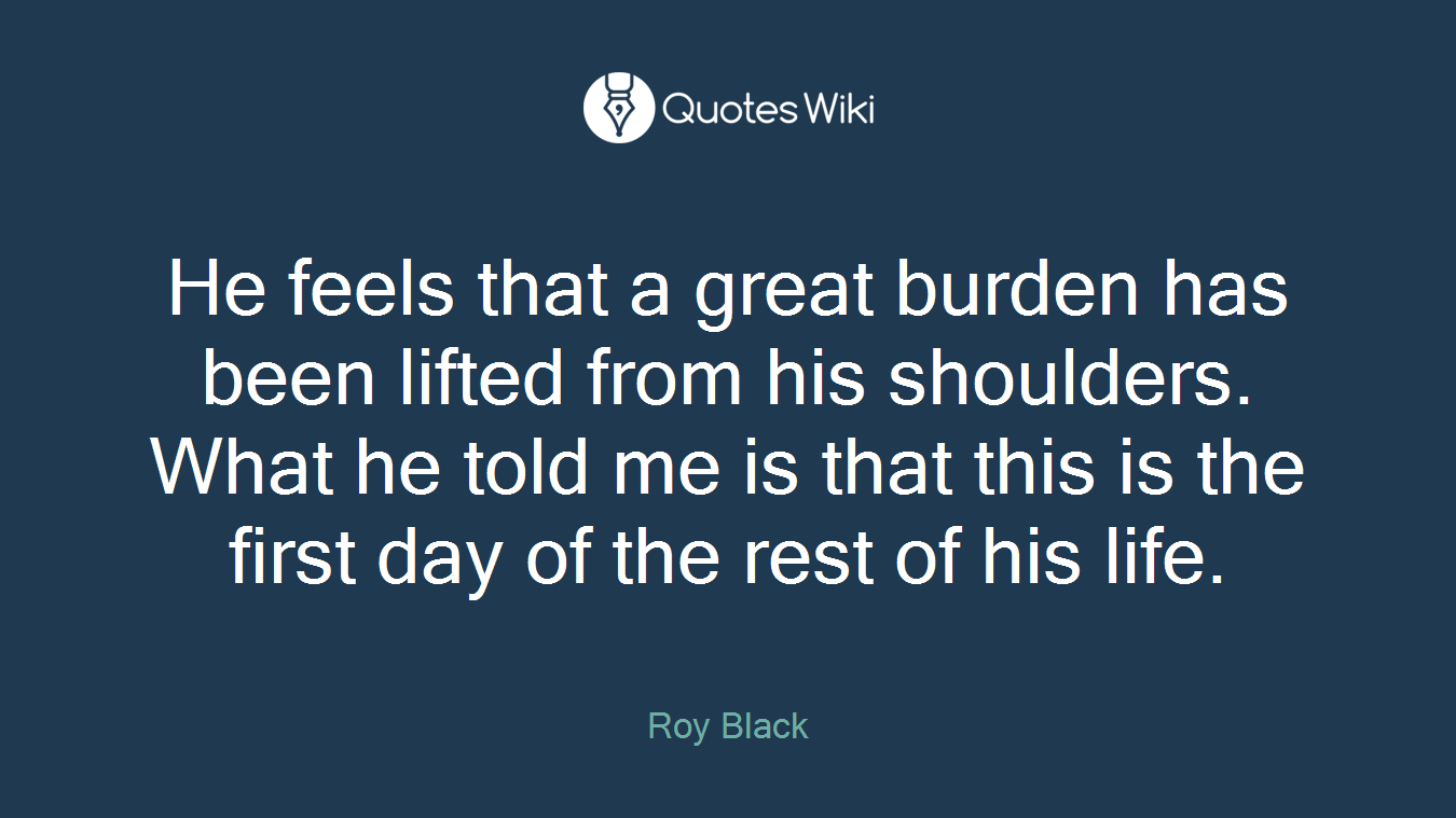 He feels that a great burden has been lifted from his shoulders. What he told me is that this is the first day of the rest of his life.