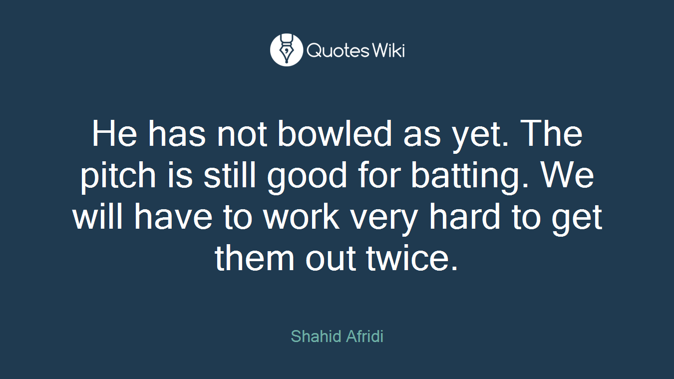 He has not bowled as yet. The pitch is still good for batting. We will have to work very hard to get them out twice.
