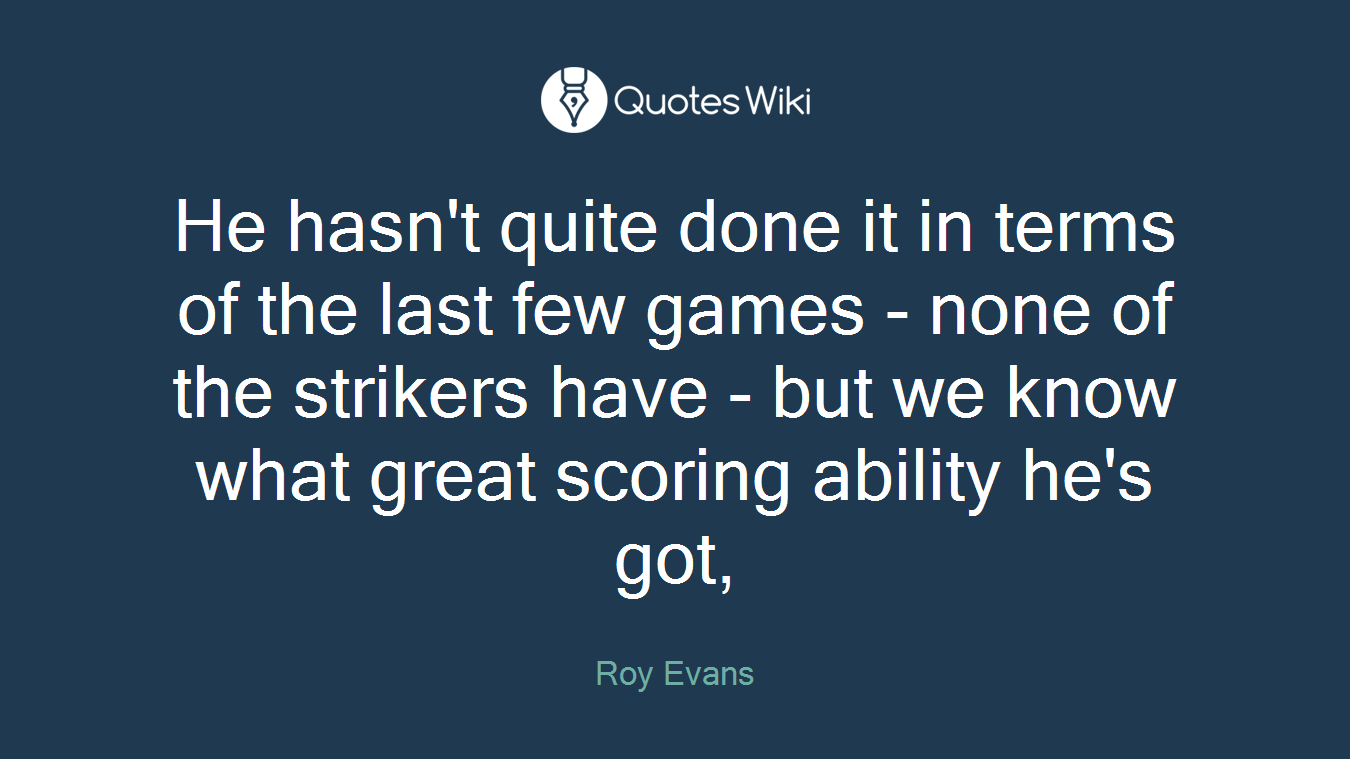 He hasn't quite done it in terms of the last few games - none of the strikers have - but we know what great scoring ability he's got,
