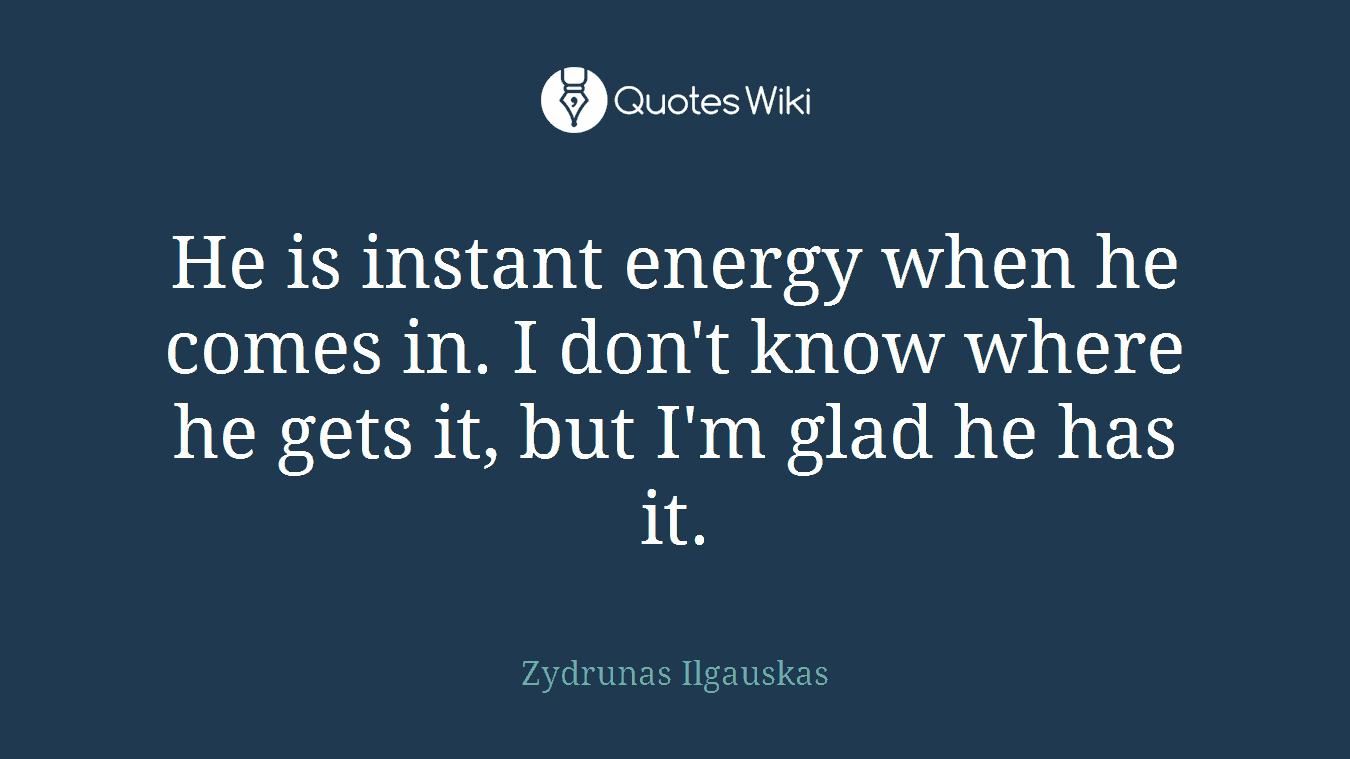 He is instant energy when he comes in. I don't know where he gets it, but I'm glad he has it.