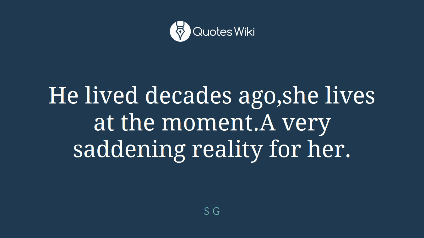He lived decades ago,she lives at the moment.A very saddening reality for her.