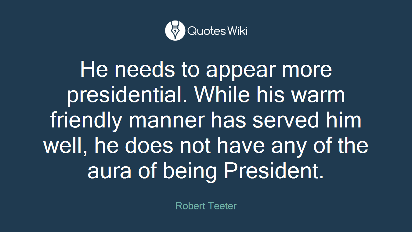 He needs to appear more presidential. While his warm friendly manner has served him well, he does not have any of the aura of being President.