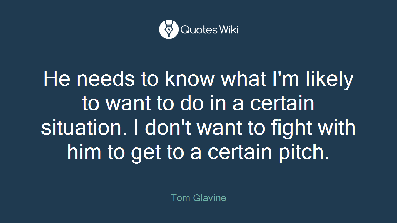 He needs to know what I'm likely to want to do in a certain situation. I don't want to fight with him to get to a certain pitch.