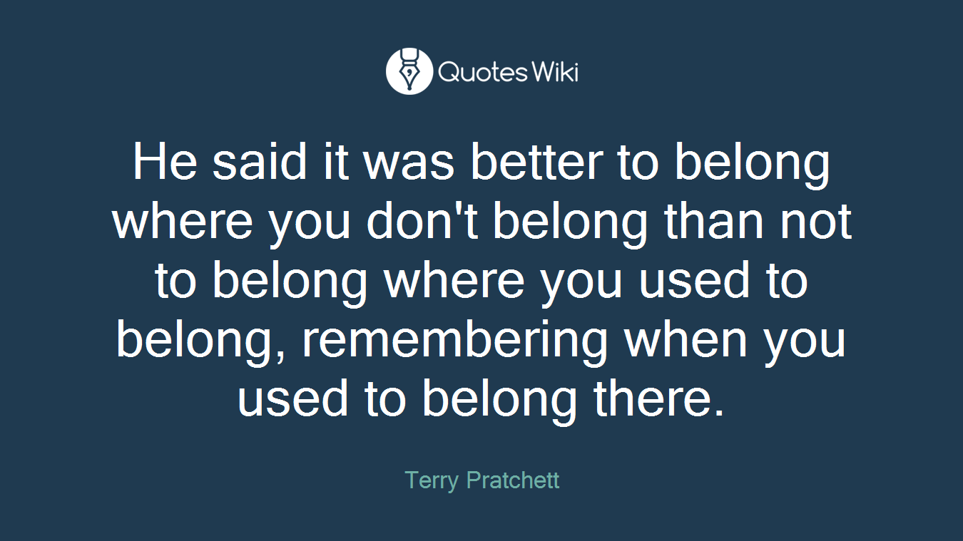 He said it was better to belong where you don't belong than not to belong where you used to belong, remembering when you used to belong there.