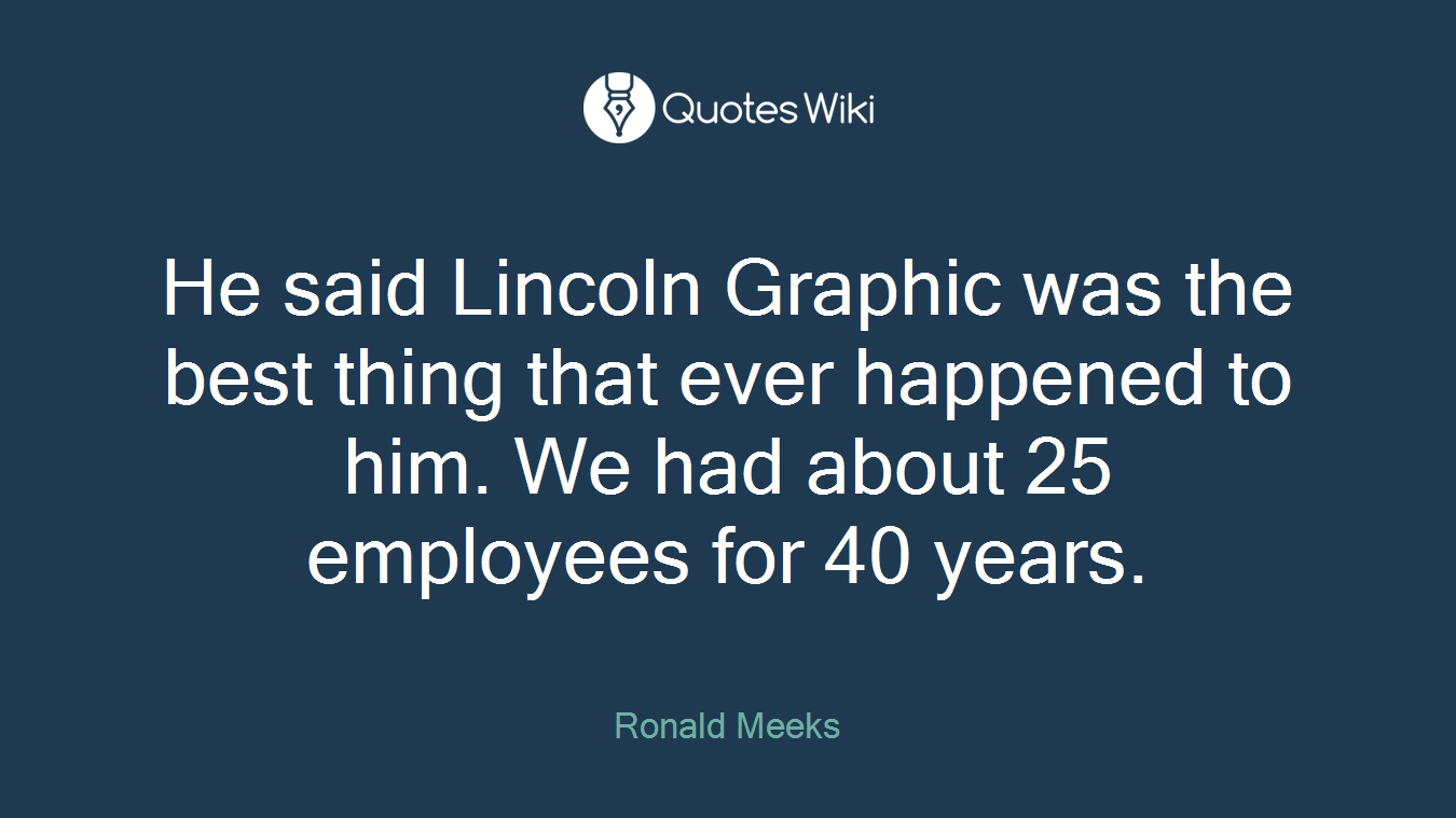 He said Lincoln Graphic was the best thing that ever happened to him. We had about 25 employees for 40 years.