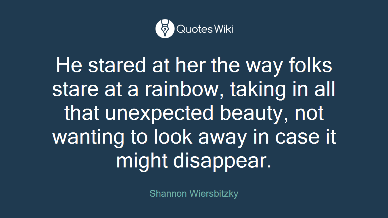 He stared at her the way folks stare at a rainbow, taking in all that unexpected beauty, not wanting to look away in case it might disappear.